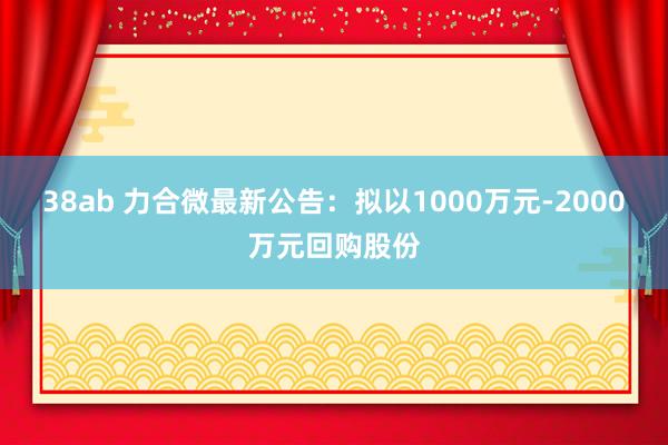 38ab 力合微最新公告：拟以1000万元-2000万元回购股份