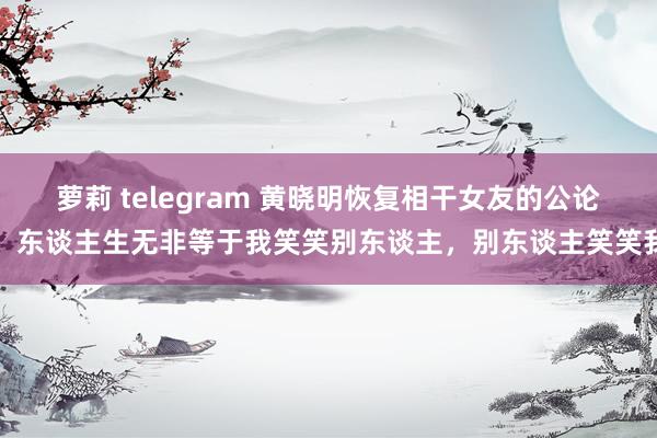 萝莉 telegram 黄晓明恢复相干女友的公论：东谈主生无非等于我笑笑别东谈主，别东谈主笑笑我