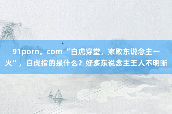 91porn。com “白虎穿堂，家败东说念主一火”，白虎指的是什么？好多东说念主王人不明晰