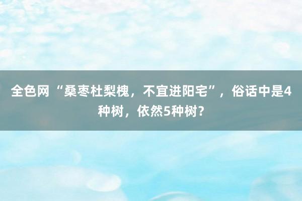 全色网 “桑枣杜梨槐，不宜进阳宅”，俗话中是4种树，依然5种树？