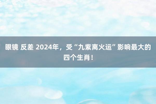 眼镜 反差 2024年，受“九紫离火运”影响最大的四个生肖！