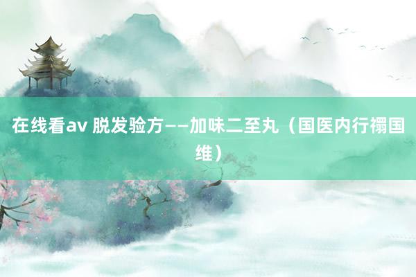 在线看av 脱发验方——加味二至丸（国医内行禤国维）