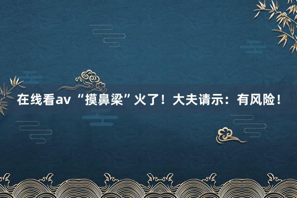 在线看av “摸鼻梁”火了！大夫请示：有风险！