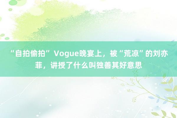 “自拍偷拍” Vogue晚宴上，被“荒凉”的刘亦菲，讲授了什么叫独善其好意思