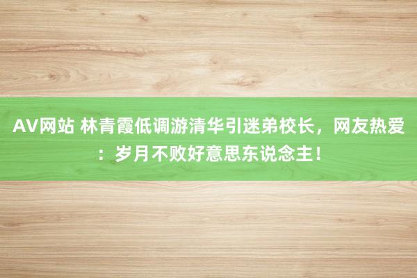 AV网站 林青霞低调游清华引迷弟校长，网友热爱：岁月不败好意思东说念主！