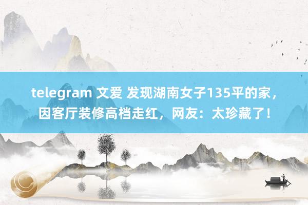 telegram 文爱 发现湖南女子135平的家，因客厅装修高档走红，网友：太珍藏了！