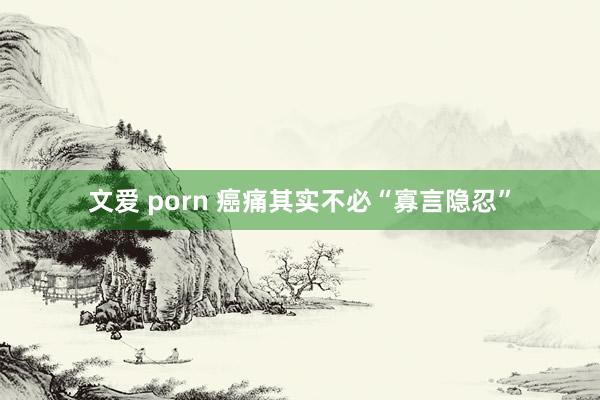 文爱 porn 癌痛其实不必“寡言隐忍”