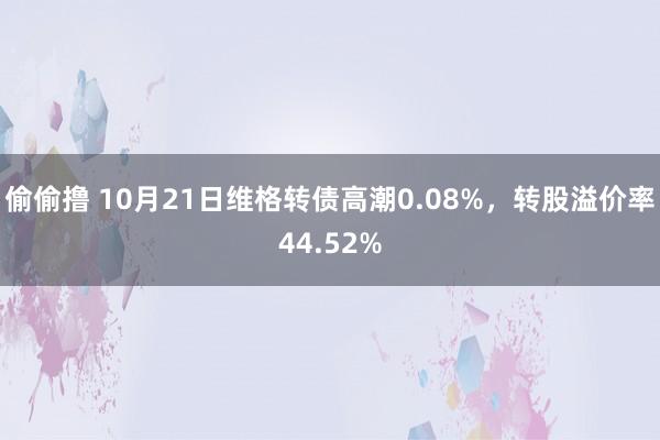 偷偷撸 10月21日维格转债高潮0.08%，转股溢价率44.52%