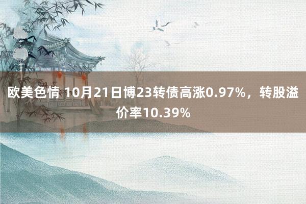 欧美色情 10月21日博23转债高涨0.97%，转股溢价率10.39%