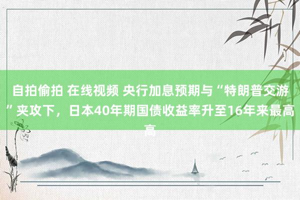 自拍偷拍 在线视频 央行加息预期与“特朗普交游”夹攻下，日本40年期国债收益率升至16年来最高