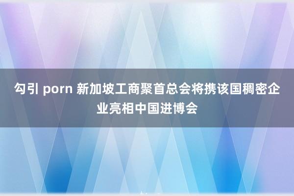 勾引 porn 新加坡工商聚首总会将携该国稠密企业亮相中国进博会