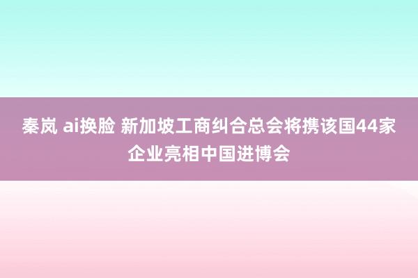 秦岚 ai换脸 新加坡工商纠合总会将携该国44家企业亮相中国进博会