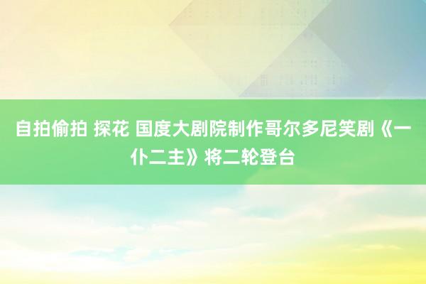 自拍偷拍 探花 国度大剧院制作哥尔多尼笑剧《一仆二主》将二轮登台