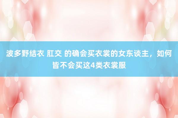 波多野结衣 肛交 的确会买衣裳的女东谈主，如何皆不会买这4类衣裳服