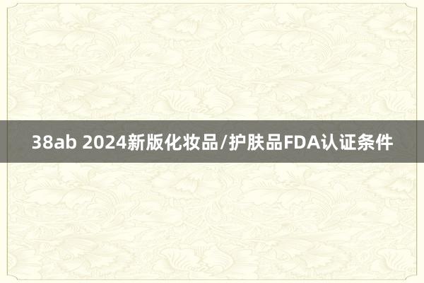 38ab 2024新版化妆品/护肤品FDA认证条件