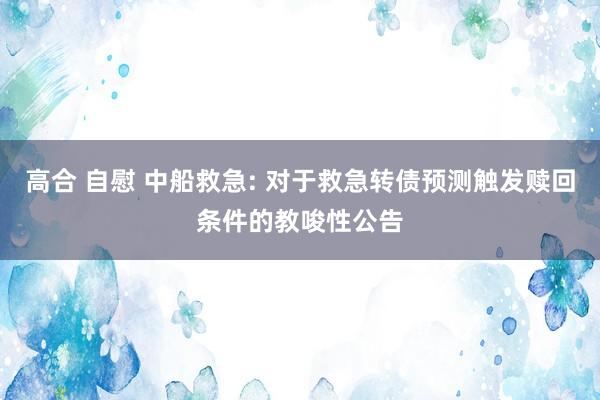 高合 自慰 中船救急: 对于救急转债预测触发赎回条件的教唆性公告