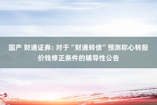 国产 财通证券: 对于“财通转债”预测称心转股价钱修正条件的辅导性公告