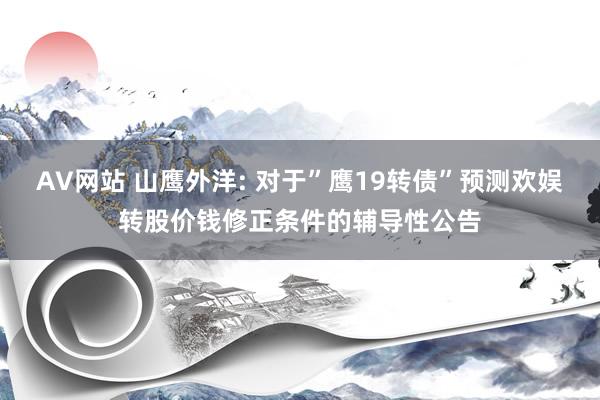 AV网站 山鹰外洋: 对于”鹰19转债”预测欢娱转股价钱修正条件的辅导性公告