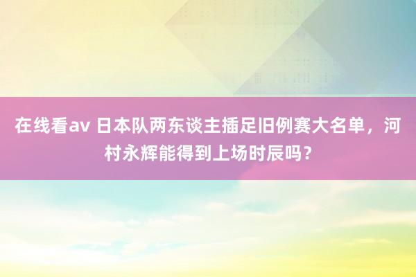 在线看av 日本队两东谈主插足旧例赛大名单，河村永辉能得到上场时辰吗？