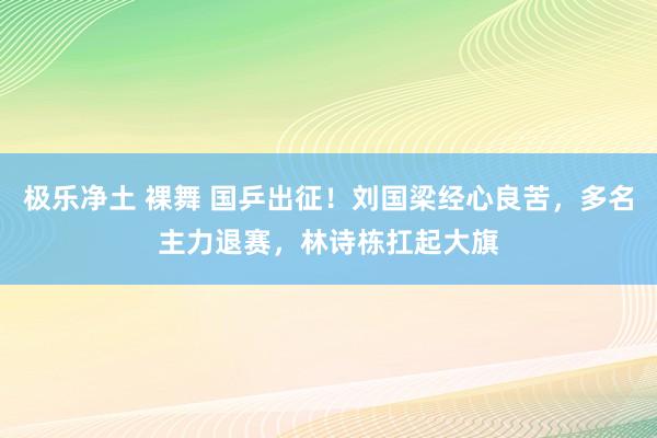 极乐净土 裸舞 国乒出征！刘国梁经心良苦，多名主力退赛，林诗栋扛起大旗