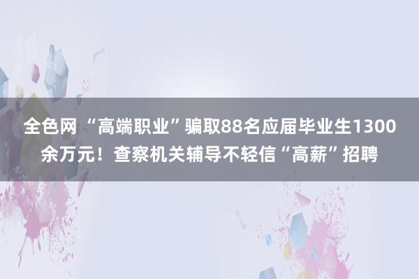 全色网 “高端职业”骗取88名应届毕业生1300余万元！查察机关辅导不轻信“高薪”招聘