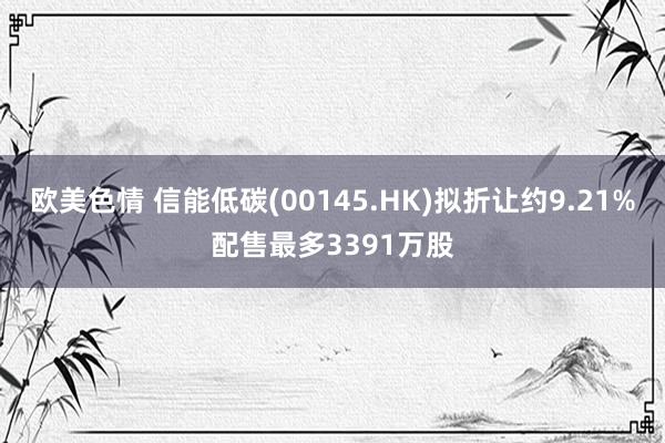 欧美色情 信能低碳(00145.HK)拟折让约9.21%配售最多3391万股