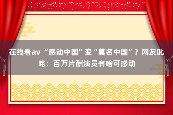 在线看av “感动中国”变“莫名中国”？网友叱咤：百万片酬演员有啥可感动