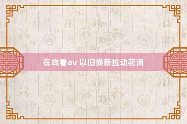 在线看av 以旧换新拉动花消