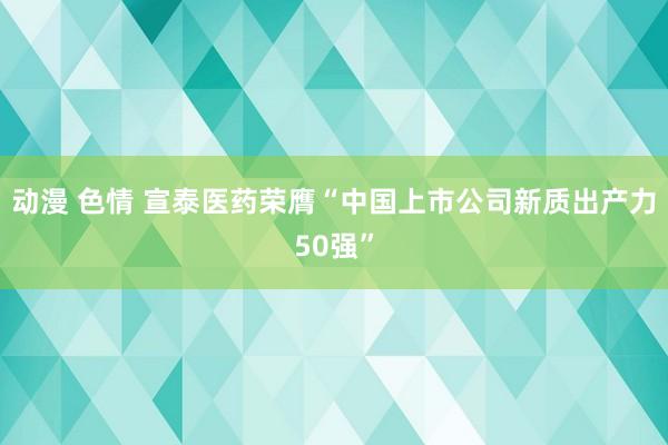 动漫 色情 宣泰医药荣膺“中国上市公司新质出产力50强”