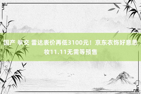 国产 拳交 雷达表价再低3100元！京东衣饰好意思妆11.11无需等预售