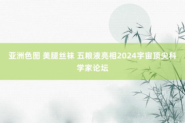 亚洲色图 美腿丝袜 五粮液亮相2024宇宙顶尖科学家论坛