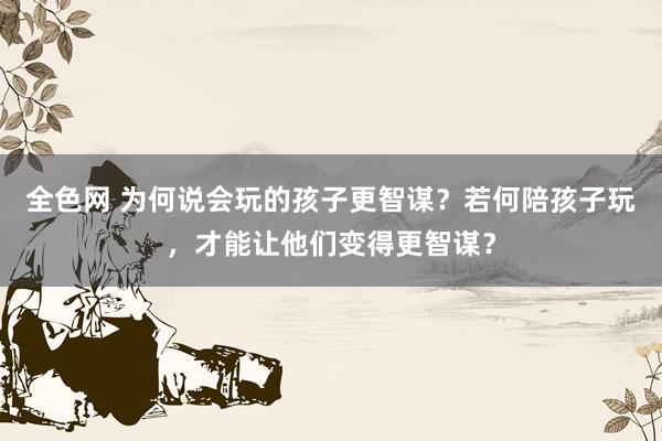 全色网 为何说会玩的孩子更智谋？若何陪孩子玩，才能让他们变得更智谋？