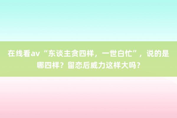 在线看av “东谈主贪四样，一世白忙”，说的是哪四样？留恋后威力这样大吗？