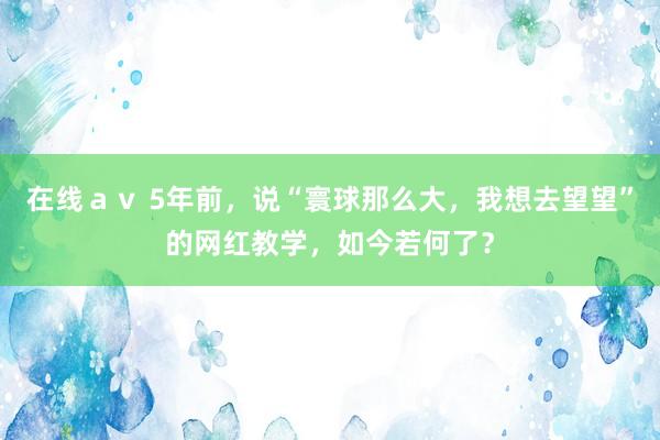 在线ａｖ 5年前，说“寰球那么大，我想去望望”的网红教学，如今若何了？