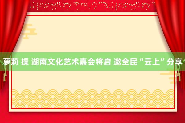 萝莉 操 湖南文化艺术嘉会将启 邀全民“云上”分享