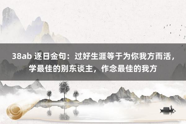 38ab 逐日金句：过好生涯等于为你我方而活，学最佳的别东谈主，作念最佳的我方