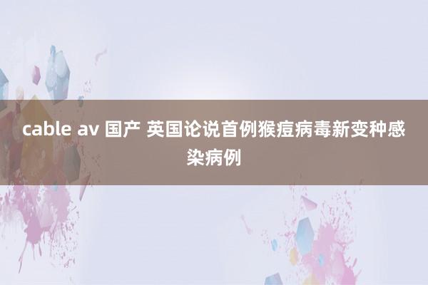 cable av 国产 英国论说首例猴痘病毒新变种感染病例