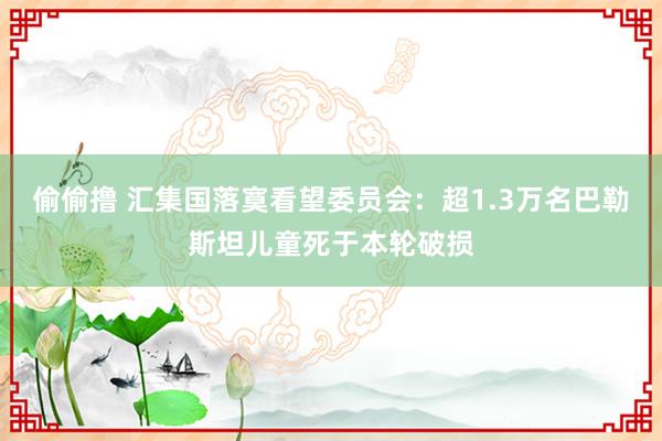 偷偷撸 汇集国落寞看望委员会：超1.3万名巴勒斯坦儿童死于本轮破损