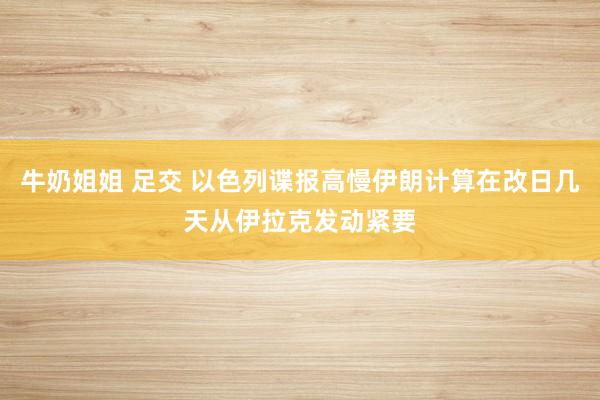 牛奶姐姐 足交 以色列谍报高慢伊朗计算在改日几天从伊拉克发动紧要