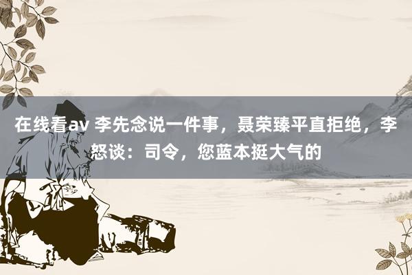 在线看av 李先念说一件事，聂荣臻平直拒绝，李怒谈：司令，您蓝本挺大气的