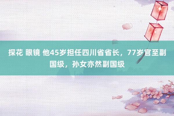 探花 眼镜 他45岁担任四川省省长，77岁官至副国级，孙女亦然副国级