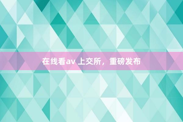 在线看av 上交所，重磅发布