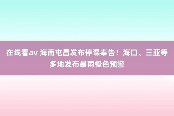 在线看av 海南屯昌发布停课奉告！海口、三亚等多地发布暴雨橙色预警