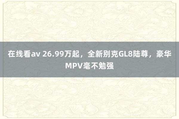 在线看av 26.99万起，全新别克GL8陆尊，豪华MPV毫不勉强