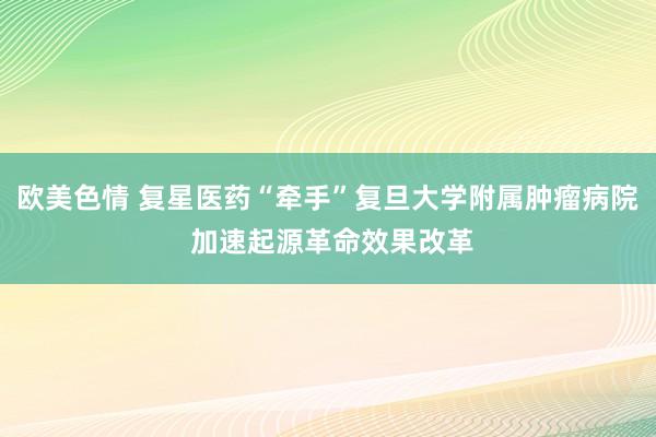 欧美色情 复星医药“牵手”复旦大学附属肿瘤病院 加速起源革命效果改革