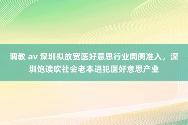 调教 av 深圳拟放宽医好意思行业阛阓准入，深圳饱读吹社会老本进犯医好意思产业