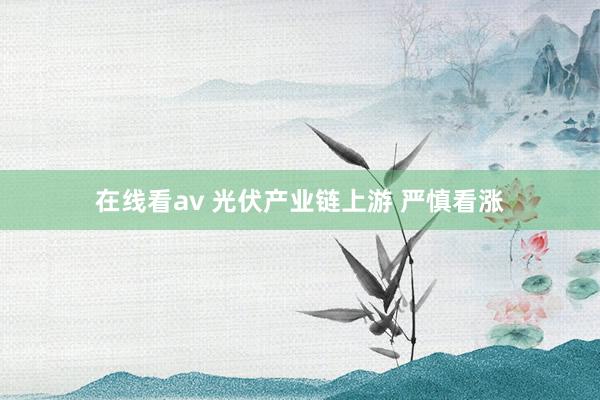 在线看av 光伏产业链上游 严慎看涨