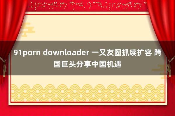 91porn downloader 一又友圈抓续扩容 跨国巨头分享中国机遇