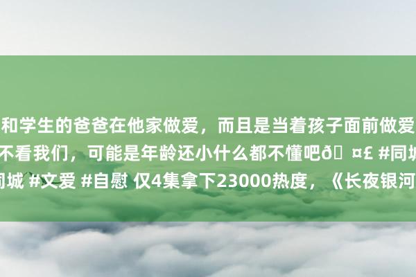 和学生的爸爸在他家做爱，而且是当着孩子面前做爱，太刺激了，孩子完全不看我们，可能是年龄还小什么都不懂吧🤣 #同城 #文爱 #自慰 仅4集拿下23000热度，《长夜银河》重现国产笑剧巅峰？