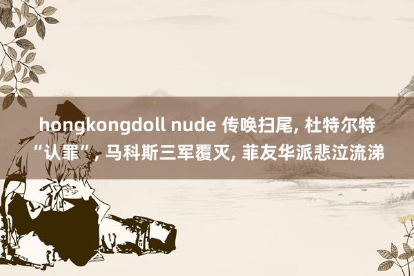 hongkongdoll nude 传唤扫尾， 杜特尔特“认罪”， 马科斯三军覆灭， 菲友华派悲泣流涕